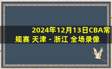 2024年12月13日CBA常规赛 天津 - 浙江 全场录像